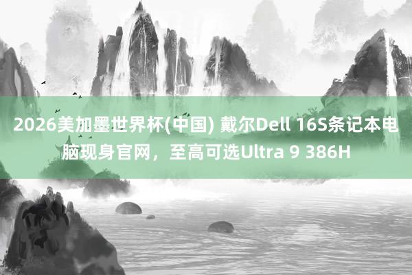 2026美加墨世界杯(中国) 戴尔Dell 16S条记本电脑现身官网，至高可选Ultra 9 386H