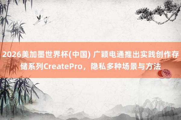 2026美加墨世界杯(中国) 广颖电通推出实践创作存储系列CreatePro，隐私多种场景与方法
