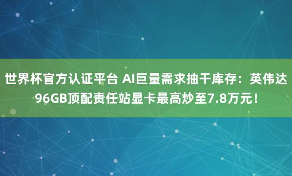 世界杯官方认证平台 AI巨量需求抽干库存：英伟达96GB顶配责任站显卡最高炒至7.8万元！