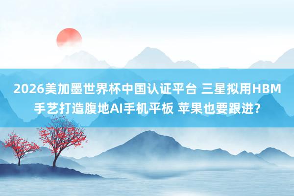 2026美加墨世界杯中国认证平台 三星拟用HBM手艺打造腹地AI手机平板 苹果也要跟进?