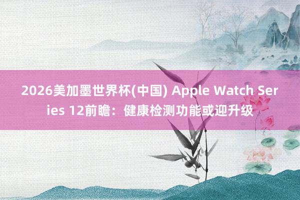 2026美加墨世界杯(中国) Apple Watch Series 12前瞻:健康检测功能或迎升级