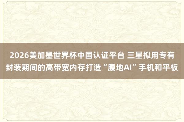 2026美加墨世界杯中国认证平台 三星拟用专有封装期间的高带宽内存打造“腹地AI”手机和平板