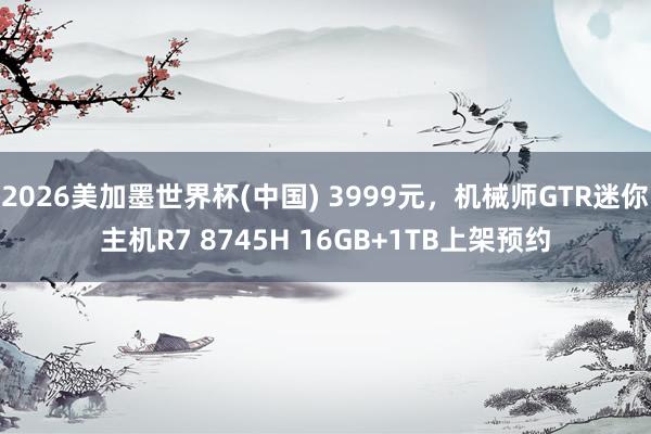 2026美加墨世界杯(中国) 3999元，机械师GTR迷你主机R7 8745H 16GB+1TB上架预约