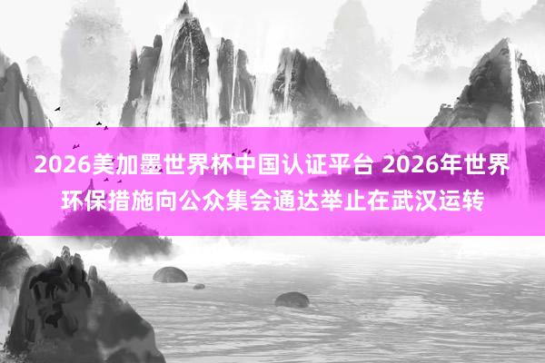 2026美加墨世界杯中国认证平台 2026年世界环保措施向公众集会通达举止在武汉运转