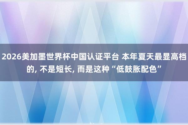 2026美加墨世界杯中国认证平台 本年夏天最显高档的, 不是短长, 而是这种“低鼓胀配色”