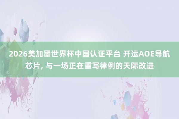 2026美加墨世界杯中国认证平台 开运AOE导航芯片, 与一场正在重写律例的天际改进
