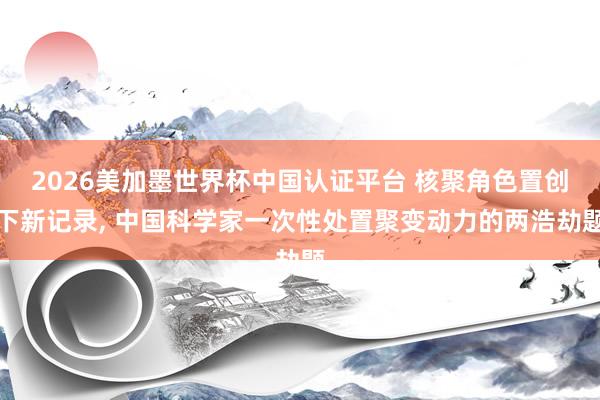 2026美加墨世界杯中国认证平台 核聚角色置创下新记录， 中国科学家一次性处置聚变动力的两浩劫题