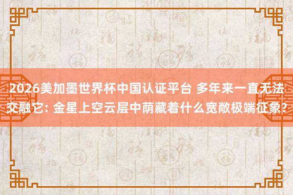 2026美加墨世界杯中国认证平台 多年来一直无法交融它: 金星上空云层中荫藏着什么宽敞极端征象?