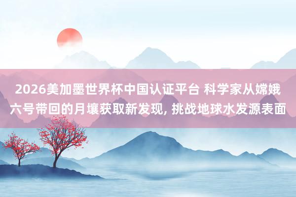 2026美加墨世界杯中国认证平台 科学家从嫦娥六号带回的月壤获取新发现, 挑战地球水发源表面