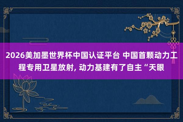 2026美加墨世界杯中国认证平台 中国首颗动力工程专用卫星放射, 动力基建有了自主“天眼