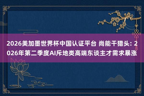 2026美加墨世界杯中国认证平台 尚能干猎头: 2026年第二季度AI斥地类高端东谈主才需求暴涨