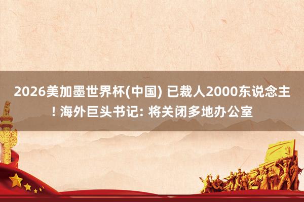 2026美加墨世界杯(中国) 已裁人2000东说念主! 海外巨头书记: 将关闭多地办公室