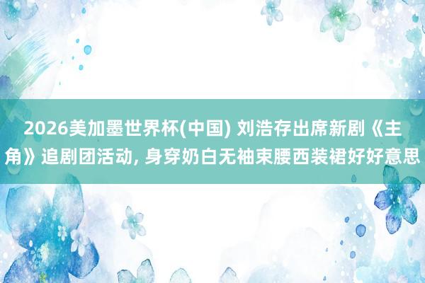2026美加墨世界杯(中国) 刘浩存出席新剧《主角》追剧团活动，<a href=