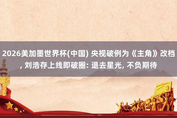 2026美加墨世界杯(中国) 央视破例为《主角》改档, 刘浩存上线即破圈: 退去星光, 不负期待