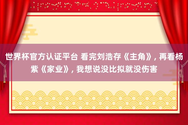 世界杯官方认证平台 看完刘浩存《主角》, 再看杨紫《家业》, 我想说没比拟就没伤害