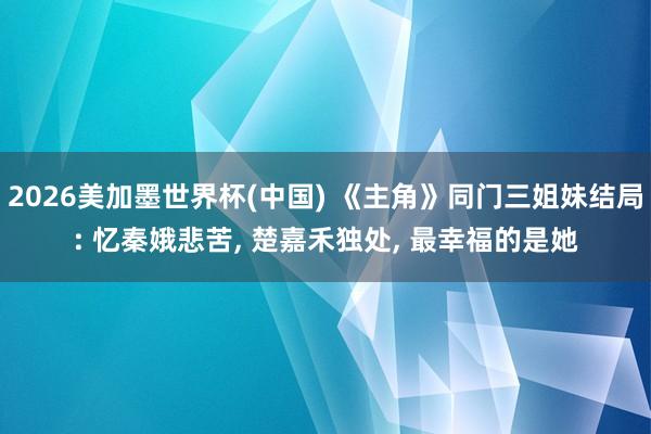2026美加墨世界杯(中国) 《主角》同门三姐妹结局: 忆秦娥悲苦， 楚嘉禾独处， 最幸福的是她