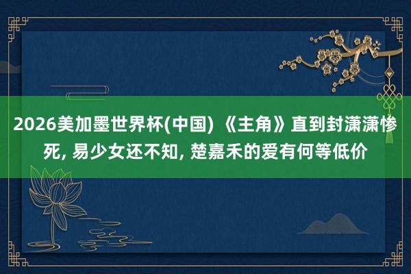 2026美加墨世界杯(中国) 《主角》直到封潇潇惨死, 易少女还不知, 楚嘉禾的爱有何等低价