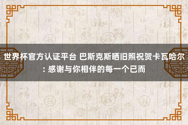 世界杯官方认证平台 巴斯克斯晒旧照祝贺卡瓦哈尔: 感谢与你相伴的每一个已而