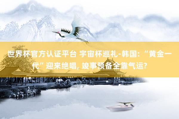 世界杯官方认证平台 宇宙杯巡礼-韩国: “黄金一代”迎来绝唱, 竣事预备全靠气运?