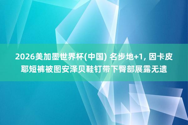 2026美加墨世界杯(中国) 名步地+1， 因卡皮耶短裤被图安泽贝鞋钉带下臀部展露无遗