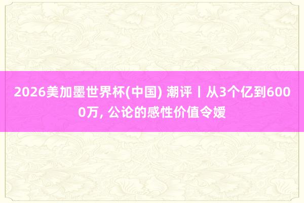 2026美加墨世界杯(中国) 潮评丨从3个亿到6000万, 公论的感性价值令嫒