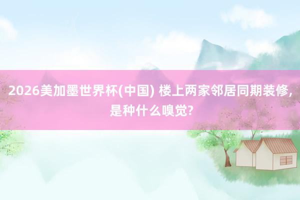 2026美加墨世界杯(中国) 楼上两家邻居同期装修, 是种什么嗅觉?
