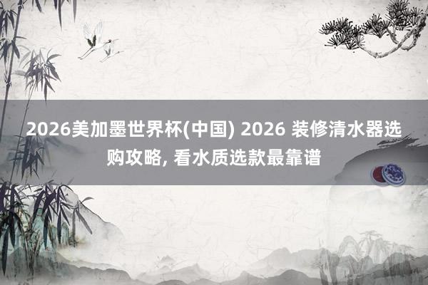 2026美加墨世界杯(中国) 2026 装修清水器选购攻略, 看水质选款最靠谱