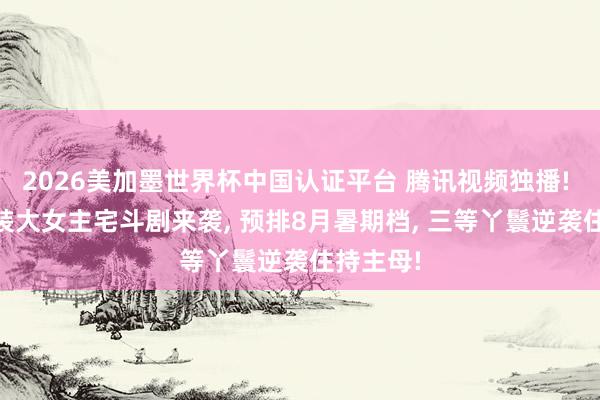 2026美加墨世界杯中国认证平台 腾讯视频独播! 40集古装大女主宅斗剧来袭, 预排8月暑期档, 三等丫鬟逆袭住持主母!