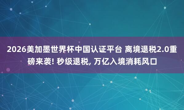 2026美加墨世界杯中国认证平台 离境退税2.0重磅来袭! 秒级退税, 万亿入境消耗风口