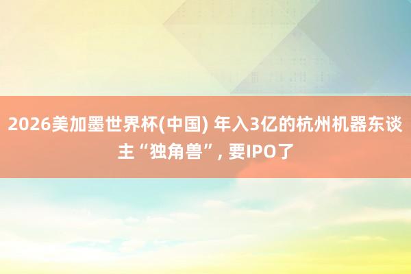 2026美加墨世界杯(中国) 年入3亿的杭州机器东谈主“独角兽”, 要IPO了