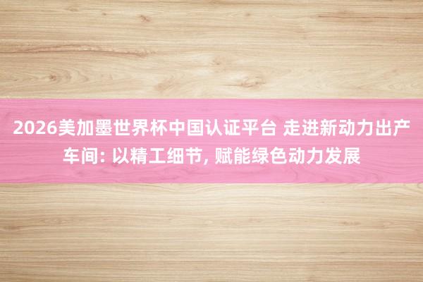 2026美加墨世界杯中国认证平台 走进新动力出产车间: 以精工细节, 赋能绿色动力发展