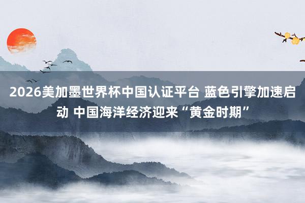 2026美加墨世界杯中国认证平台 蓝色引擎加速启动 中国海洋经济迎来“黄金时期”