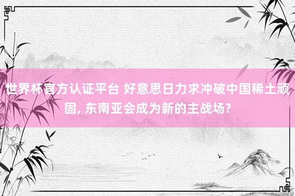 世界杯官方认证平台 好意思日力求冲破中国稀土顽固, 东南亚会成为新的主战场?