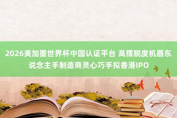 2026美加墨世界杯中国认证平台 高摆脱度机器东说念主手制造商灵心巧手拟香港IPO