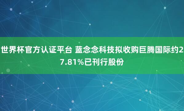世界杯官方认证平台 蓝念念科技拟收购巨腾国际约27.81%已刊行股份