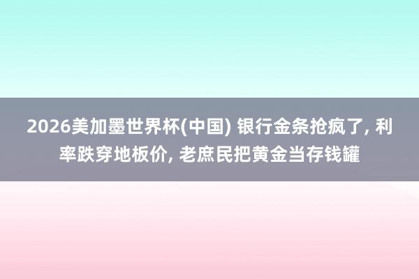 2026美加墨世界杯(中国) 银行金条抢疯了， 利率跌穿地板价， 老庶民把黄金当存钱罐
