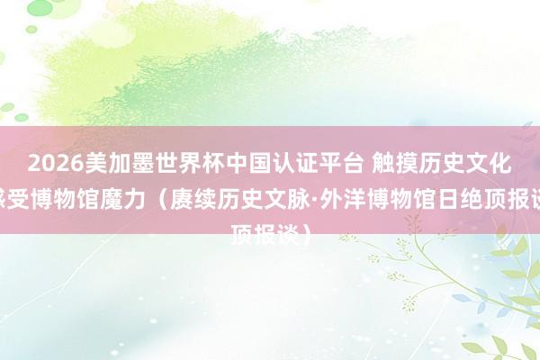 2026美加墨世界杯中国认证平台 触摸历史文化 感受博物馆魔力（赓续历史文脉·外洋博物馆日绝顶报谈）