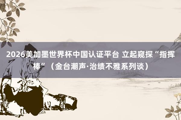 2026美加墨世界杯中国认证平台 立起窥探“指挥棒”(金台潮声·治绩不雅系列谈)