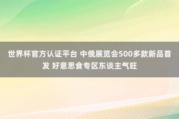 世界杯官方认证平台 中俄展览会500多款新品首发 好意思食专区东谈主气旺