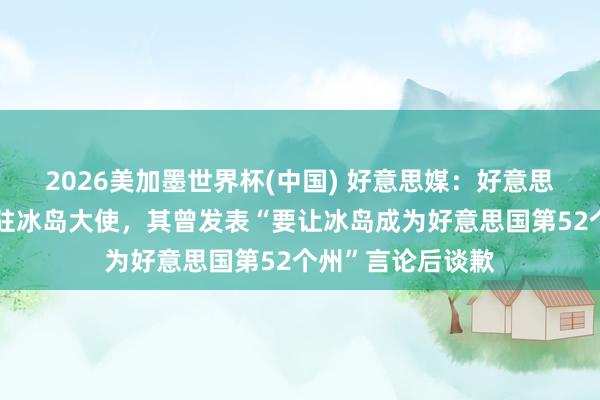 2026美加墨世界杯(中国) 好意思媒:好意思考虑院阐明新任驻冰岛大使,其曾发表“要让冰岛成为好意思国第52个州”言论后谈歉