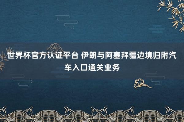 世界杯官方认证平台 伊朗与阿塞拜疆边境归附汽车入口通关业务