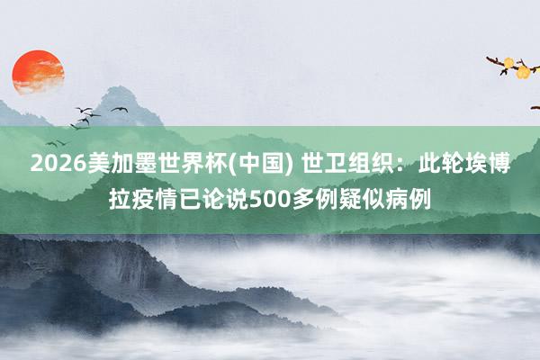 2026美加墨世界杯(中国) 世卫组织：此轮埃博拉疫情已论说500多例疑似病例