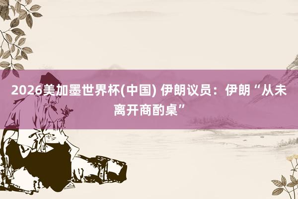 2026美加墨世界杯(中国) 伊朗议员:伊朗“从未离开商酌桌”