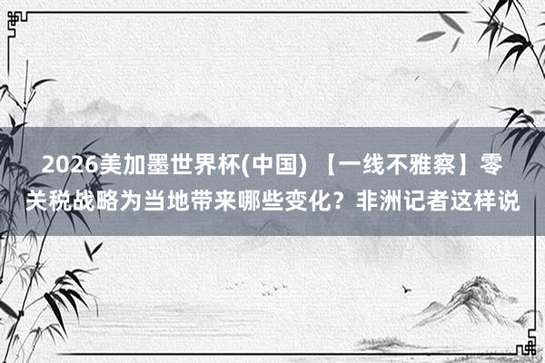 2026美加墨世界杯(中国) 【一线不雅察】零关税战略为当地带来哪些变化?非洲记者这样说