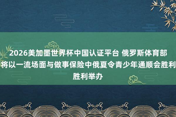 2026美加墨世界杯中国认证平台 俄罗斯体育部长:将以一流场面与做事保险中俄夏令青少年通顺会胜利举办