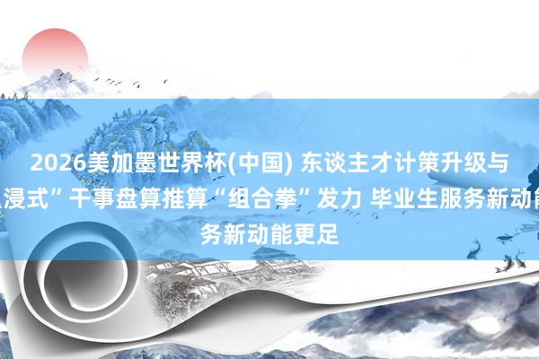 2026美加墨世界杯(中国) 东谈主才计策升级与“千里浸式”干事盘算推算“组合拳”发力 毕业生服务新动能更足