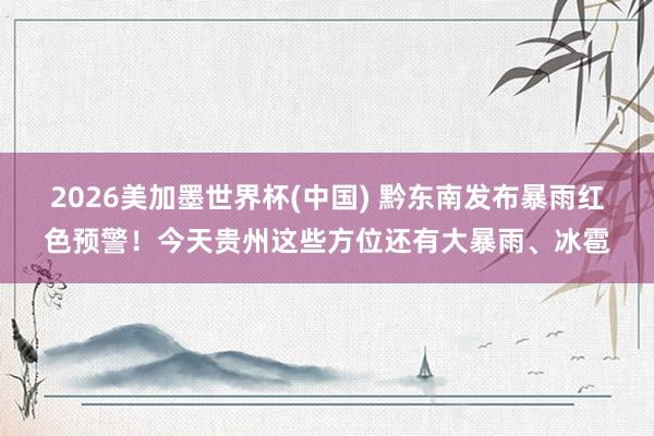 2026美加墨世界杯(中国) 黔东南发布暴雨红色预警!今天贵州这些方位还有大暴雨、冰雹