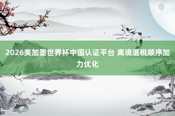 2026美加墨世界杯中国认证平台 离境退税顺序加力优化