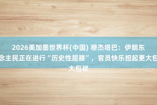 2026美加墨世界杯(中国) 穆杰塔巴:伊朗东说念主民正在进行“历史性屈膝”,官员快乐担起更大包袱