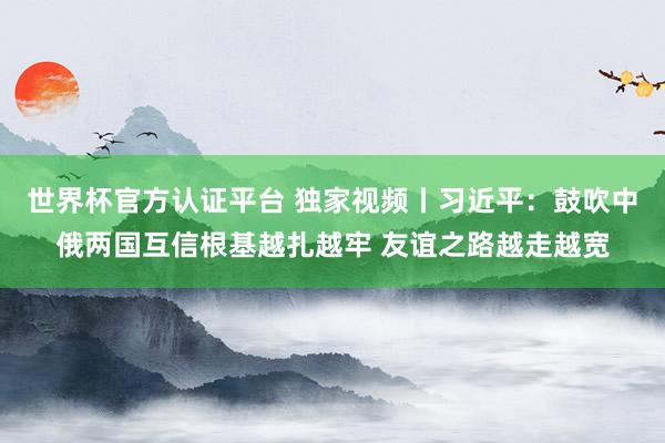 世界杯官方认证平台 独家视频丨习近平:鼓吹中俄两国互信根基越扎越牢 友谊之路越走越宽